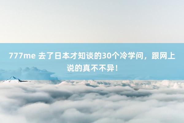 777me 去了日本才知谈的30个冷学问，跟网上说的真不不异！