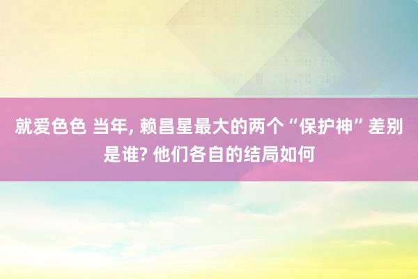 就爱色色 当年, 赖昌星最大的两个“保护神”差别是谁? 他们各自的结局如何