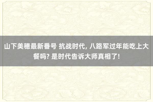 山下美穂最新番号 抗战时代, 八路军过年能吃上大餐吗? 是时代告诉大师真相了!