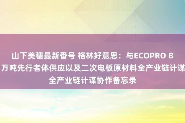 山下美穂最新番号 格林好意思：与ECOPRO BM签署26.5万吨先行者体供应以及二次电板原材料全产业链计谋协作备忘录