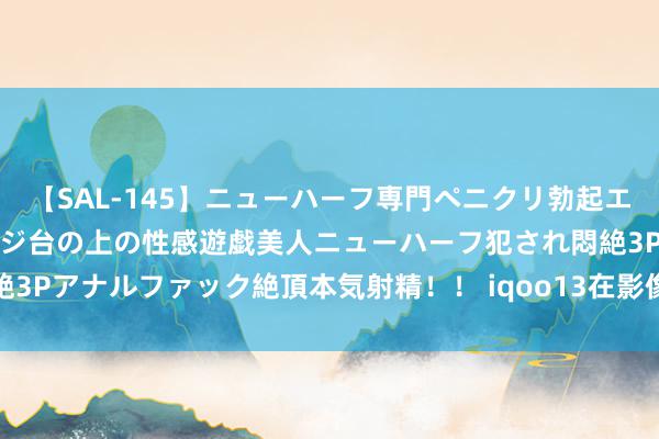 【SAL-145】ニューハーフ専門ペニクリ勃起エステ20人4時間 マッサージ台の上の性感遊戯美人ニューハーフ犯され悶絶3Pアナルファック絶頂本気射精！！ iqoo13在影像方面比拟上代有所缩水