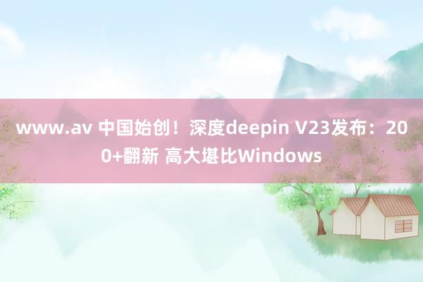 www.av 中国始创！深度deepin V23发布：200+翻新 高大堪比Windows