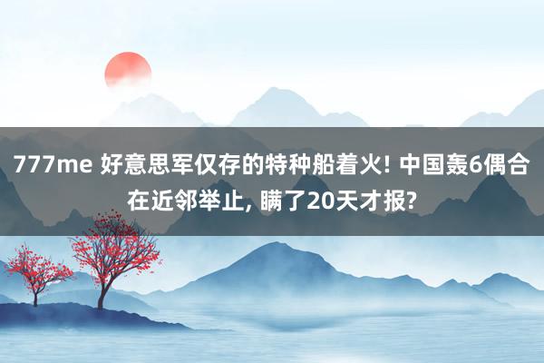 777me 好意思军仅存的特种船着火! 中国轰6偶合在近邻举止, 瞒了20天才报?