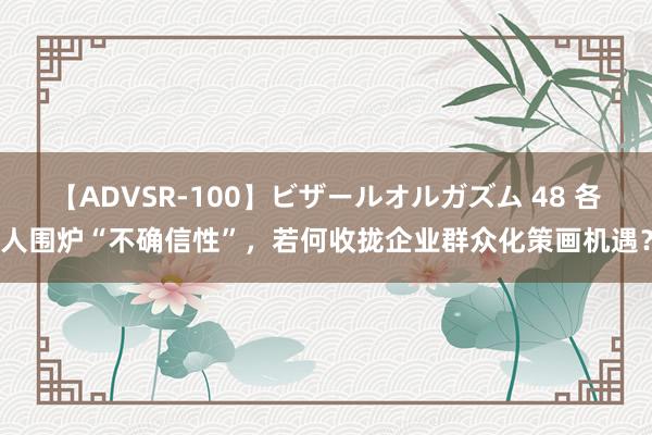 【ADVSR-100】ビザールオルガズム 48 各人围炉“不确信性”，若何收拢企业群众化策画机遇？