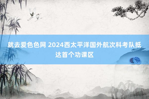 就去爱色色网 2024西太平洋国外航次科考队抵达首个功课区