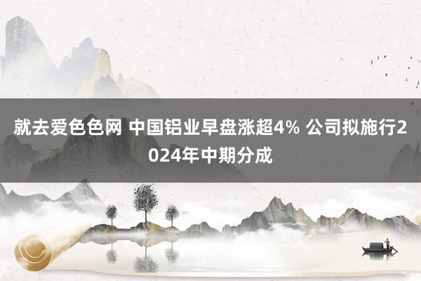 就去爱色色网 中国铝业早盘涨超4% 公司拟施行2024年中期分成