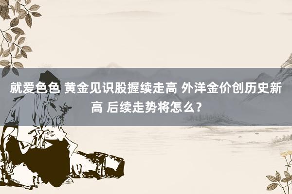 就爱色色 黄金见识股握续走高 外洋金价创历史新高 后续走势将怎么？