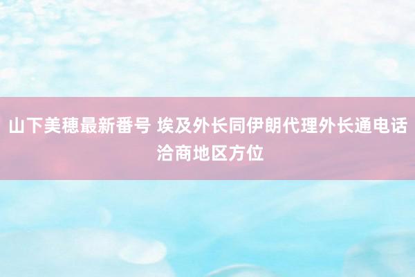 山下美穂最新番号 埃及外长同伊朗代理外长通电话 洽商地区方位