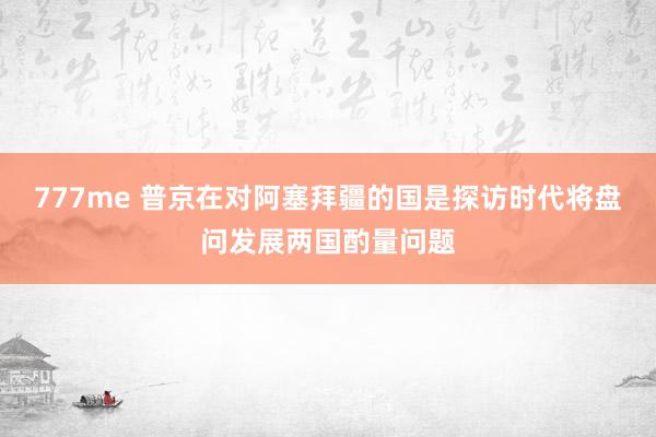 777me 普京在对阿塞拜疆的国是探访时代将盘问发展两国酌量问题