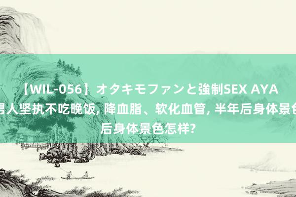 【WIL-056】オタキモファンと強制SEX AYA 62岁男人坚执不吃晚饭, 降血脂、软化血管, 半年后身体景色怎样?