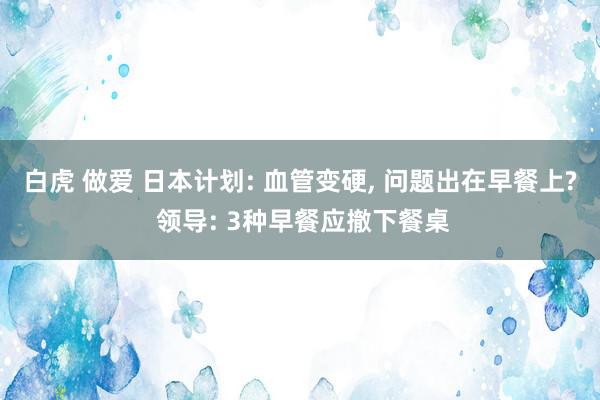 白虎 做爱 日本计划: 血管变硬, 问题出在早餐上? 领导: 3种早餐应撤下餐桌