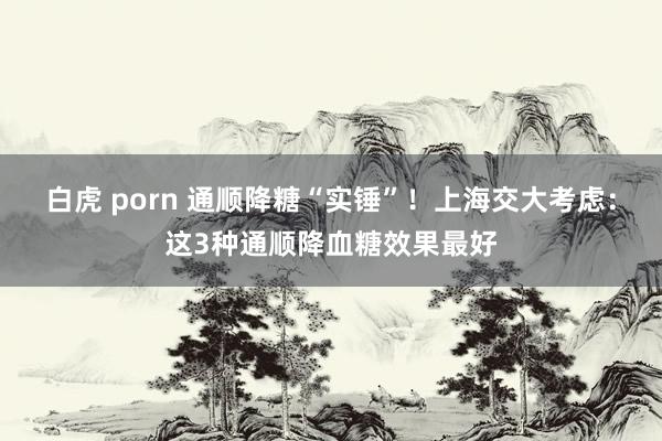 白虎 porn 通顺降糖“实锤”！上海交大考虑：这3种通顺降血糖效果最好