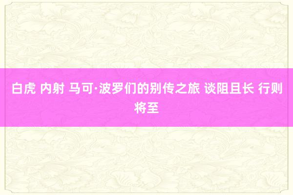 白虎 内射 马可·波罗们的别传之旅 谈阻且长 行则将至