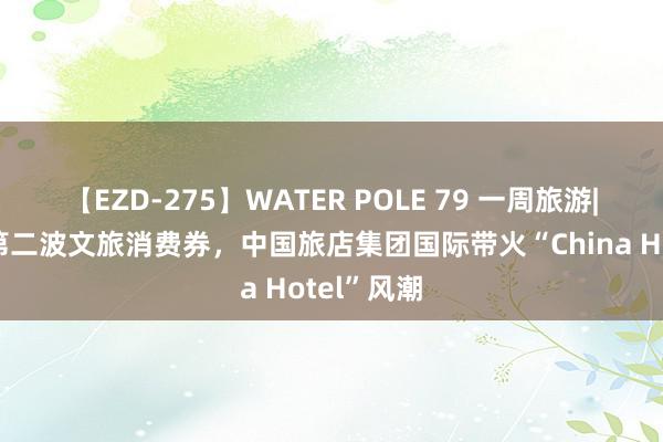 【EZD-275】WATER POLE 79 一周旅游|广东披发第二波文旅消费券，中国旅店集团国际带火“China Hotel”风潮