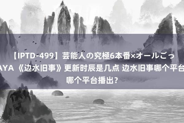 【IPTD-499】芸能人の究極6本番×オールごっくん AYA 《边水旧事》更新时辰是几点 边水旧事哪个平台播出？