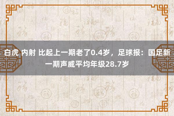 白虎 内射 比起上一期老了0.4岁，足球报：国足新一期声威平均年级28.7岁