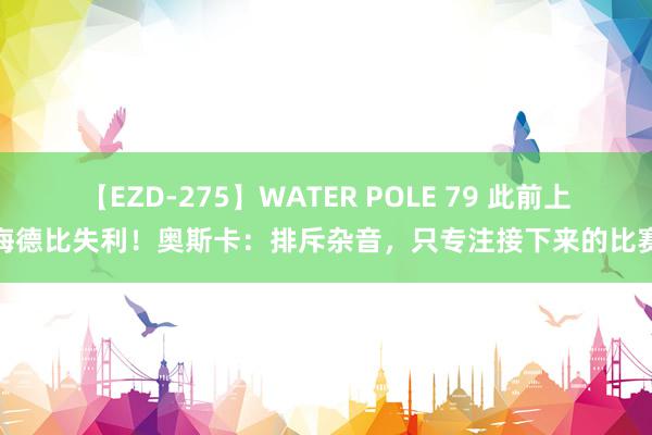 【EZD-275】WATER POLE 79 此前上海德比失利！奥斯卡：排斥杂音，只专注接下来的比赛