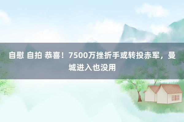 自慰 自拍 恭喜！7500万挫折手或转投赤军，曼城进入也没用