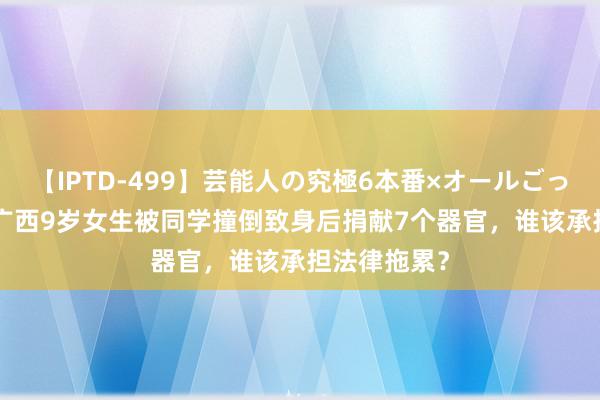 【IPTD-499】芸能人の究極6本番×オールごっくん AYA 广西9岁女生被同学撞倒致身后捐献7个器官，谁该承担法律拖累？