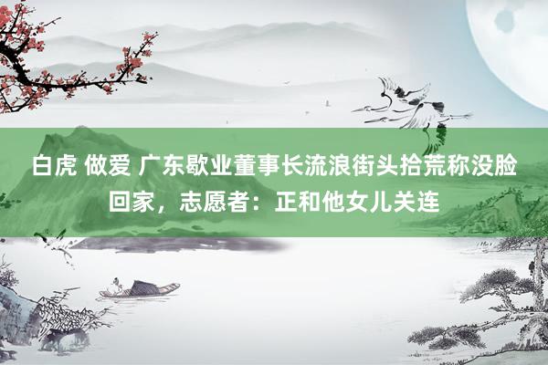 白虎 做爱 广东歇业董事长流浪街头拾荒称没脸回家，志愿者：正和他女儿关连