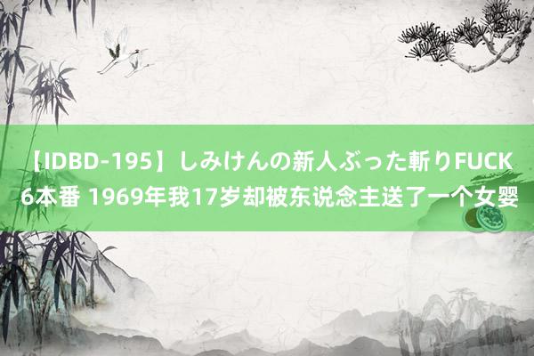 【IDBD-195】しみけんの新人ぶった斬りFUCK 6本番 1969年我17岁却被东说念主送了一个女婴