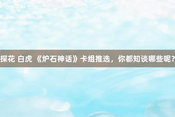 探花 白虎 《炉石神话》卡组推选，你都知谈哪些呢？