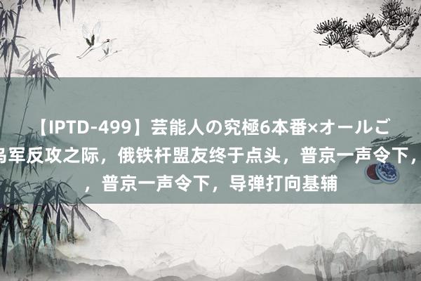 【IPTD-499】芸能人の究極6本番×オールごっくん AYA 乌军反攻之际，俄铁杆盟友终于点头，普京一声令下，导弹打向基辅