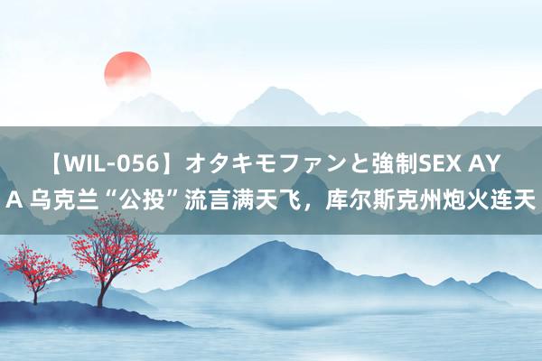 【WIL-056】オタキモファンと強制SEX AYA 乌克兰“公投”流言满天飞，库尔斯克州炮火连天