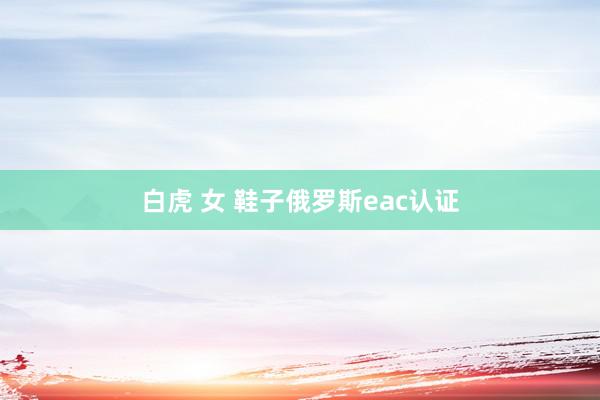 白虎 女 鞋子俄罗斯eac认证