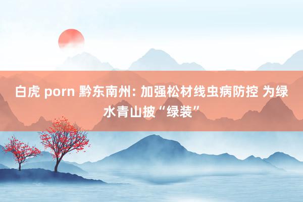 白虎 porn 黔东南州: 加强松材线虫病防控 为绿水青山披“绿装”