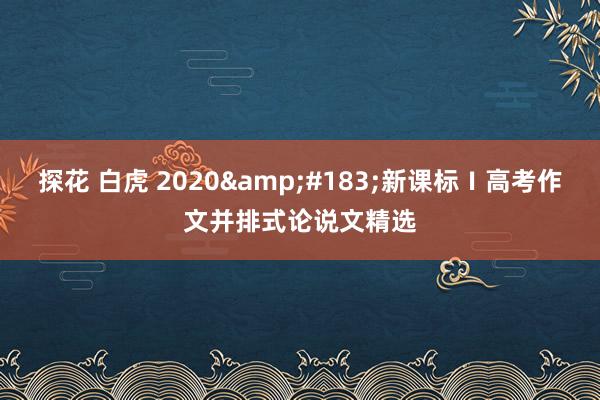 探花 白虎 2020&#183;新课标Ⅰ高考作文并排式论说文精选