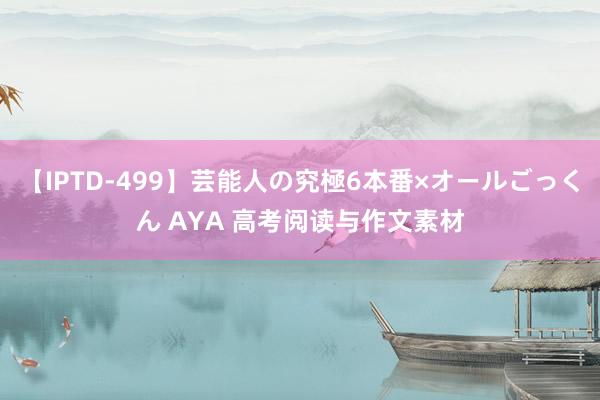 【IPTD-499】芸能人の究極6本番×オールごっくん AYA 高考阅读与作文素材