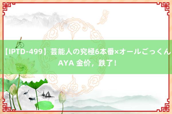 【IPTD-499】芸能人の究極6本番×オールごっくん AYA 金价，跌了！