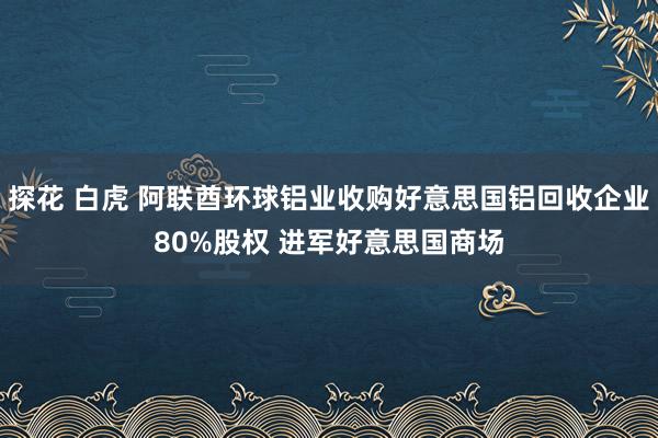 探花 白虎 阿联酋环球铝业收购好意思国铝回收企业80%股权 进军好意思国商场