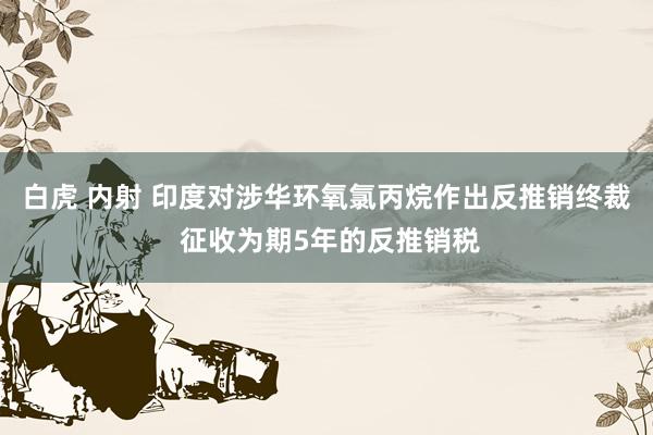 白虎 内射 印度对涉华环氧氯丙烷作出反推销终裁 征收为期5年的反推销税