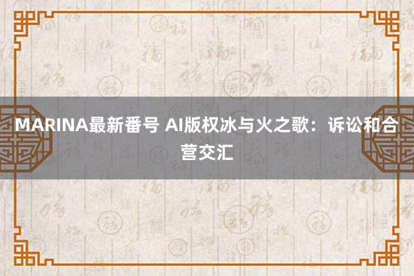 MARINA最新番号 AI版权冰与火之歌：诉讼和合营交汇