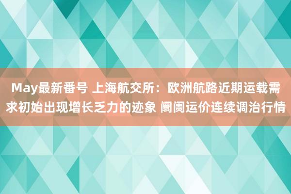 May最新番号 上海航交所：欧洲航路近期运载需求初始出现增长乏力的迹象 阛阓运价连续调治行情