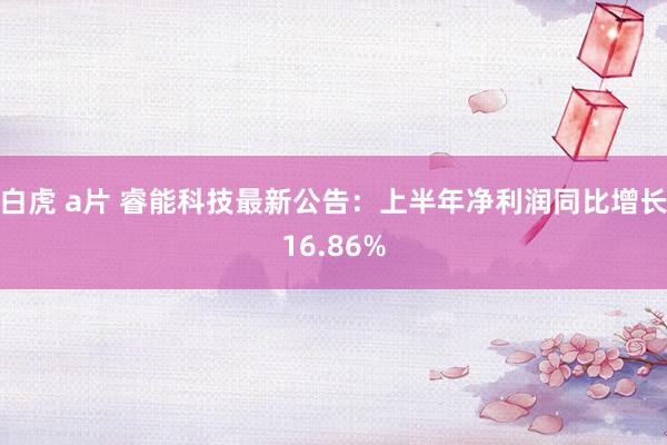 白虎 a片 睿能科技最新公告：上半年净利润同比增长16.86%