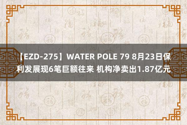 【EZD-275】WATER POLE 79 8月23日保利发展现6笔巨额往来 机构净卖出1.87亿元