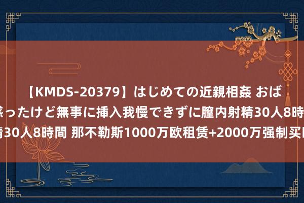 【KMDS-20379】はじめての近親相姦 おばさんの誘いに最初は戸惑ったけど無事に挿入我慢できずに膣内射精30人8時間 那不勒斯1000万欧租赁+2000万强制买断报价卢卡库