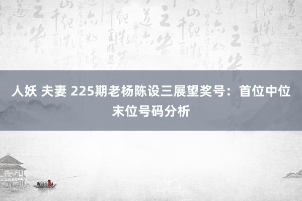 人妖 夫妻 225期老杨陈设三展望奖号：首位中位末位号码分析