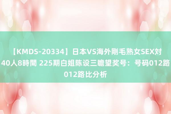 【KMDS-20334】日本VS海外剛毛熟女SEX対決！！40人8時間 225期白姐陈设三瞻望奖号：号码012路比分析