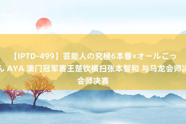 【IPTD-499】芸能人の究極6本番×オールごっくん AYA 澳门冠军赛王楚钦横扫张本智和 与马龙会师决赛