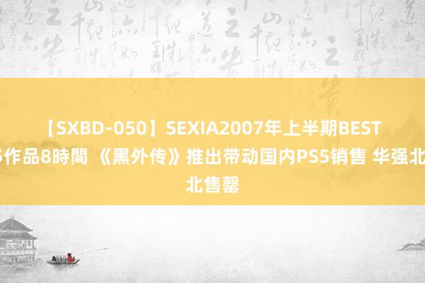 【SXBD-050】SEXIA2007年上半期BEST 全35作品8時間 《黑外传》推出带动国内PS5销售 华强北售罄