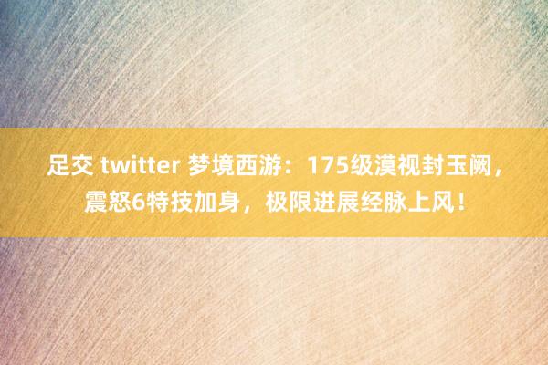 足交 twitter 梦境西游：175级漠视封玉阙，震怒6特技加身，极限进展经脉上风！