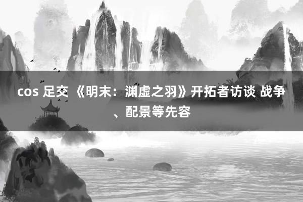 cos 足交 《明末：渊虚之羽》开拓者访谈 战争、配景等先容