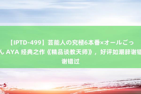 【IPTD-499】芸能人の究極6本番×オールごっくん AYA 经典之作《精品谈教天师》，好评如潮辞谢错过