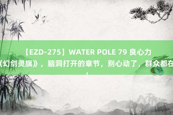 【EZD-275】WATER POLE 79 良心力荐《幻剑灵旗》，脑洞打开的章节，别心动了，群众都在追！