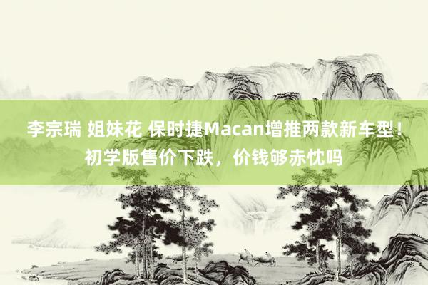 李宗瑞 姐妹花 保时捷Macan增推两款新车型！初学版售价下跌，价钱够赤忱吗