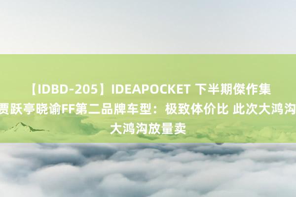 【IDBD-205】IDEAPOCKET 下半期傑作集2009 贾跃亭晓谕FF第二品牌车型：极致体价比 此次大鸿沟放量卖